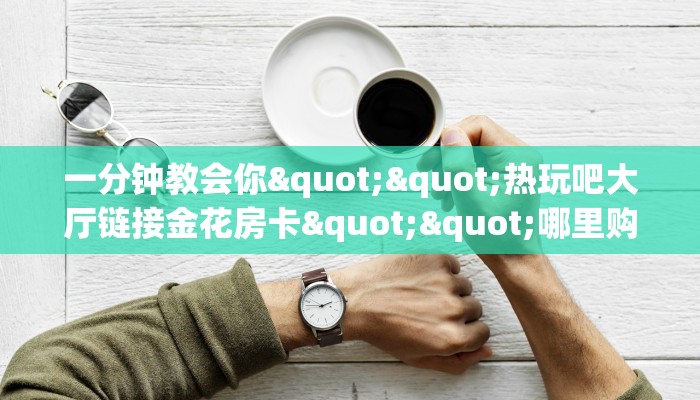 实测分享""微信新518互游金花房卡大厅链接""在哪里可以拿到链接,充房卡 实测分享""微信新518互游金花房卡大厅链接""在哪里可以拿到链接,充房卡