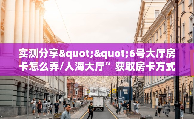 实测分享""6号大厅房卡怎么弄/人海大厅”获取房卡方式