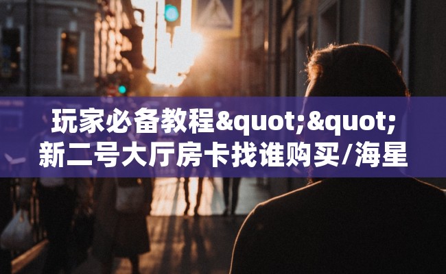 玩家必备教程""新二号大厅房卡找谁购买/海星大厅房卡""购买渠道！房卡充值详细教程