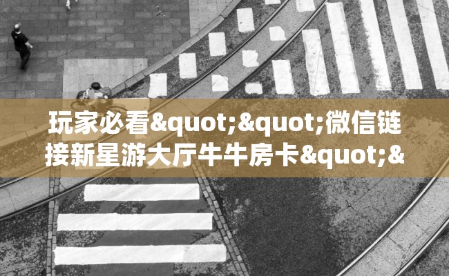 玩家必看""微信链接新星游大厅牛牛房卡""在哪里可以拿到链接，充房卡