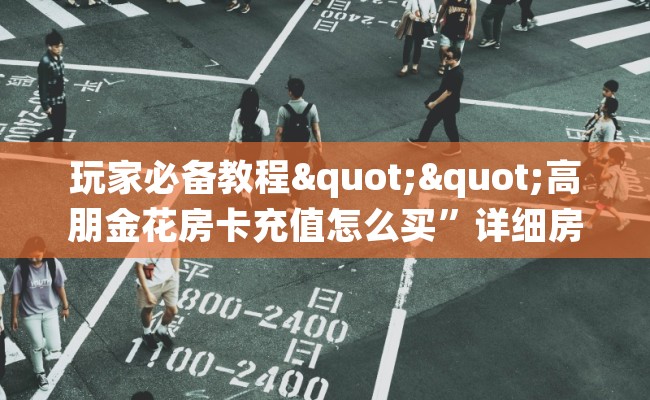 玩家必备教程""高朋金花房卡充值怎么买”详细房卡怎么购买教程