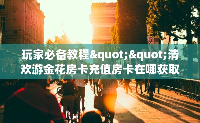 玩家必备教程""清欢游金花房卡充值房卡在哪获取”详细房卡怎么购买教程