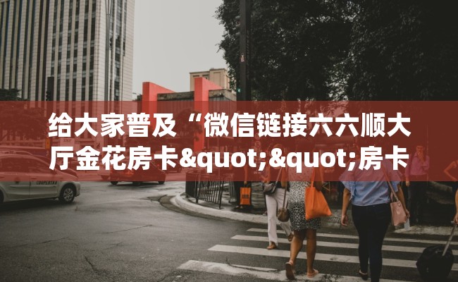 给大家普及“微信链接六六顺大厅金花房卡""房卡购买方法”获取教程房卡使用方式