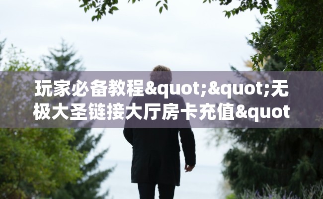 玩家必备教程""无极大圣链接大厅房卡充值""充值方式"分享房卡给大家