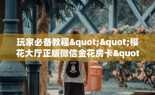 玩家必备教程""樱花大厅正版微信金花房卡""购买渠道"分享房卡给大家