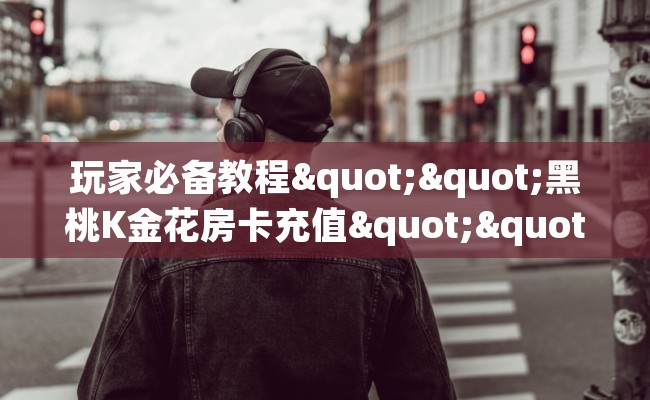 玩家必备教程""黑桃K金花房卡充值""房卡充值购买”详细房卡教程
