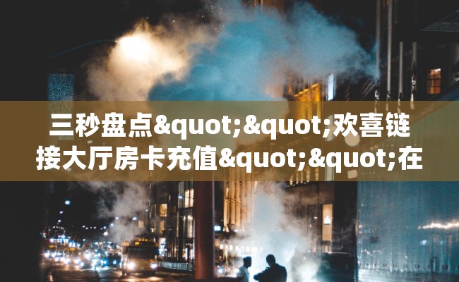 三秒盘点""欢喜链接大厅房卡充值""在哪里可以拿到链接，充房卡