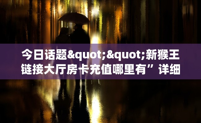 今日话题""新猴王链接大厅房卡充值哪里有”详细介绍房卡使用方式