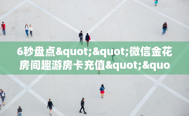 6秒盘点""微信金花房间趣游房卡充值""哪里购买房卡,如何使用教程-知乎 6秒盘点""微信金花房间趣游房卡充值""哪里购买房卡,如何使用教程-知乎