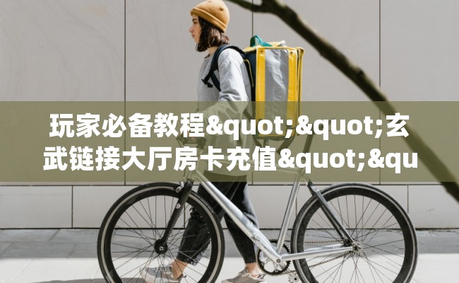 玩家必备教程""玄武链接大厅房卡充值""哪里买房卡"获取链接多少？