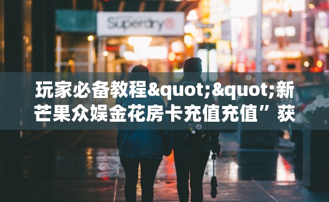 玩家必备教程""新芒果众娱金花房卡充值充值”获取房卡怎么购买教程