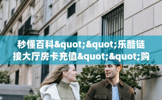 秒懂百科""乐酷链接大厅房卡充值""购买渠道!房卡充值详细教程 秒懂百科""乐酷链接大厅房卡充值""购买渠道!房卡充值详细教程