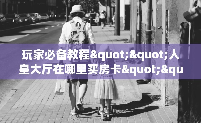 玩家必备教程""人皇大厅在哪里买房卡""怎么弄房卡"详细步骤分享！！！