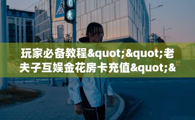 玩家必备教程""老夫子互娱金花房卡充值""房卡充值购买”详细房卡教程