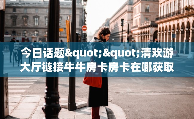 今日话题""清欢游大厅链接牛牛房卡房卡在哪获取”详细房卡怎么购买教程