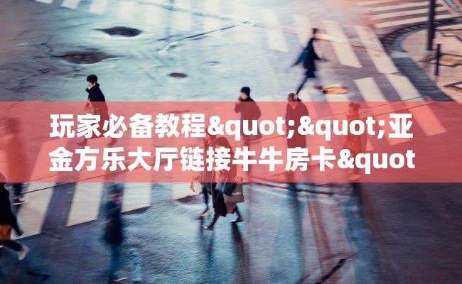 玩家必备教程""亚金方乐大厅链接牛牛房卡""哪里购买房卡，如何使用教程-知乎