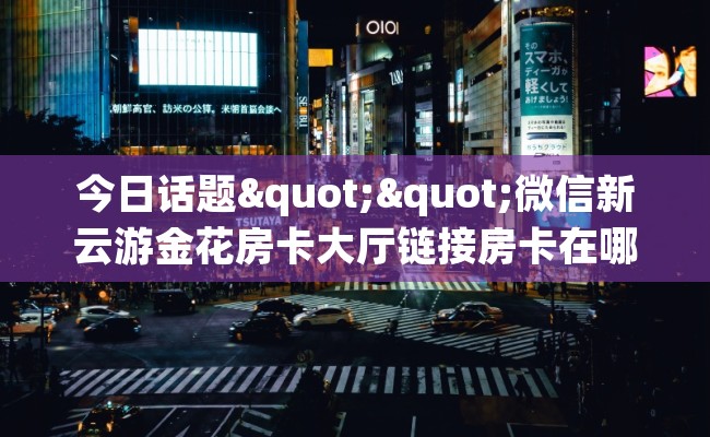 今日话题""微信新云游金花房卡大厅链接房卡在哪获取”详细房卡怎么购买教程