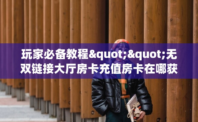 玩家必备教程""无双链接大厅房卡充值房卡在哪获取”详细房卡怎么购买教程