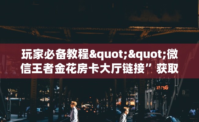 玩家必备教程""微信王者金花房卡大厅链接”获取房卡怎么购买教程