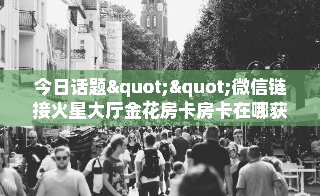 今日话题""微信链接火星大厅金花房卡房卡在哪获取”详细房卡怎么购买教程