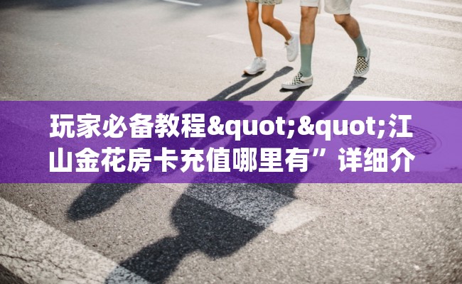 玩家必备教程""江山金花房卡充值哪里有”详细介绍房卡使用方式