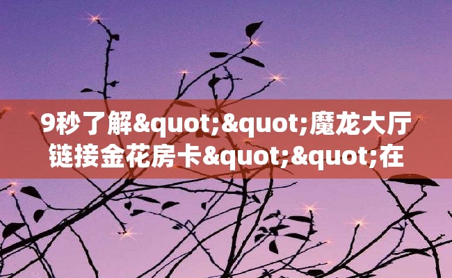 9秒了解""魔龙大厅链接金花房卡""在哪里可以拿到链接,充房卡 9秒了解""魔龙大厅链接金花房卡""在哪里可以拿到链接,充房卡