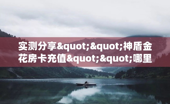 实测分享""神盾金花房卡充值""哪里弄房卡怎么充值才优惠？？