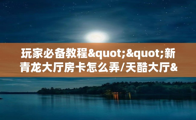 玩家必备教程""新青龙大厅房卡怎么弄/天酷大厅""在哪里充值/房卡100张多少钱 玩家必备教程""新青龙大厅房卡怎么弄/天酷大厅""在哪里充值/房卡100张多少钱