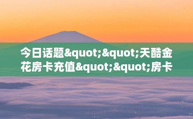 今日话题""天酷金花房卡充值""房卡购买方法”获取教程房卡使用方式