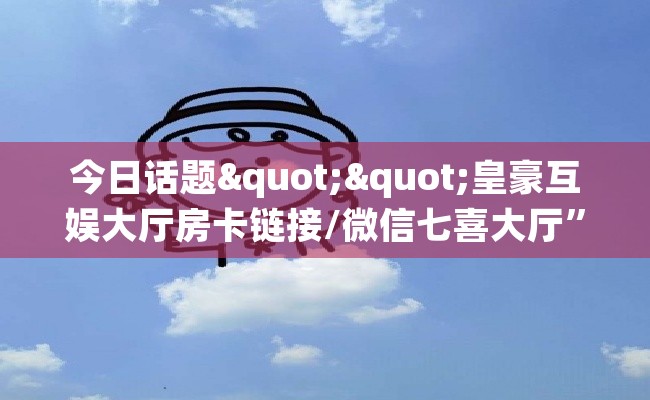 今日话题""皇豪互娱大厅房卡链接/微信七喜大厅”详细房卡教程