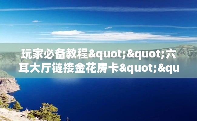 玩家必备教程""六耳大厅链接金花房卡""怎么买房卡‘房卡充值教程