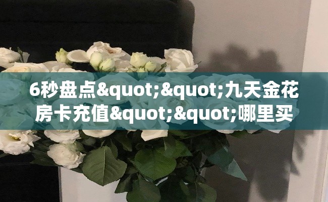 6秒盘点""九天金花房卡充值""哪里买房卡"获取链接多少? 6秒盘点""九天金花房卡充值""哪里买房卡"获取链接多少?