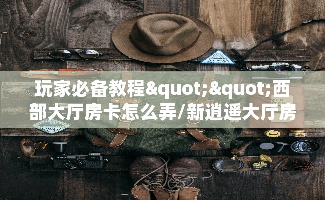 玩家必备教程""西部大厅房卡怎么弄/新逍遥大厅房卡""在哪里获取房卡充值教程?