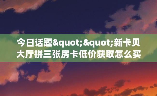 今日话题""新卡贝大厅拼三张房卡低价获取怎么买”详细房卡怎么购买教程