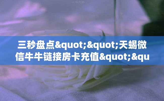 三秒盘点""天蝎微信牛牛链接房卡充值""在哪里充值/房卡100张多少钱 三秒盘点""天蝎微信牛牛链接房卡充值""在哪里充值/房卡100张多少钱