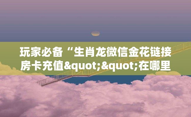 玩家必备“生肖龙微信金花链接房卡充值""在哪里充值/房卡100张多少钱