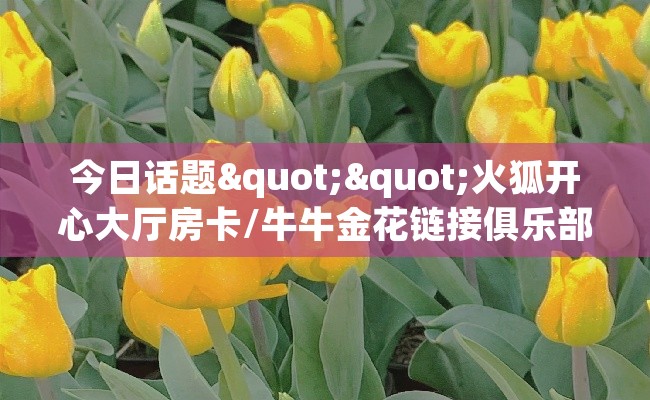 今日话题""火狐开心大厅房卡/牛牛金花链接俱乐部房卡""购买联系方式"房卡充值教程-知乎 今日话题""火狐开心大厅房卡/牛牛金花链接俱乐部房卡""购买联系方式"房卡充值教程-知乎