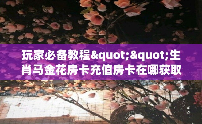 玩家必备教程""生肖马金花房卡充值房卡在哪获取”详细房卡怎么购买教程