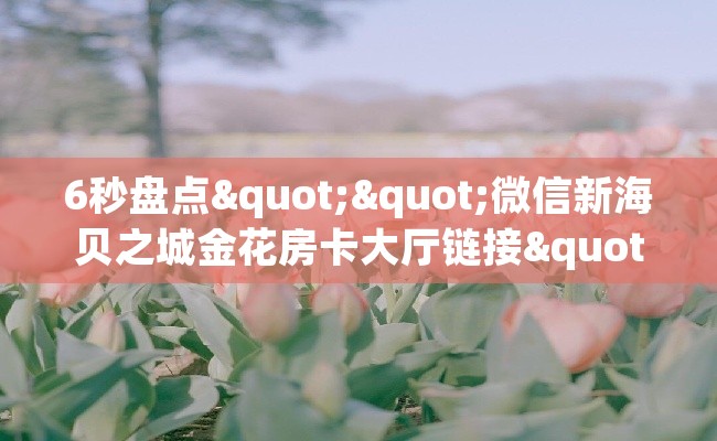 6秒盘点""微信新海贝之城金花房卡大厅链接""购买渠道"分享房卡给大家 6秒盘点""微信新海贝之城金花房卡大厅链接""购买渠道"分享房卡给大家