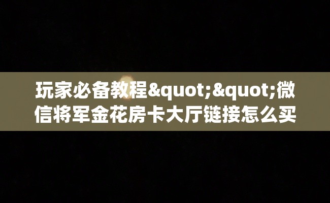玩家必备教程""微信将军金花房卡大厅链接怎么买”详细房卡怎么购买教程