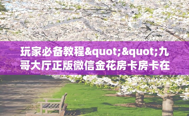 玩家必备教程""九哥大厅正版微信金花房卡房卡在哪获取”详细房卡怎么购买教程