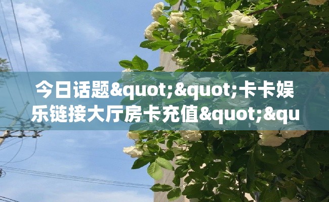 今日话题""卡卡娱乐链接大厅房卡充值""房卡充值购买”详细房卡教程