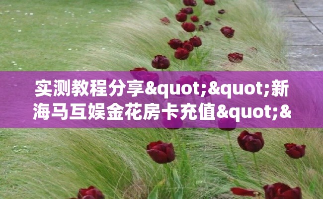 实测教程分享""新海马互娱金花房卡充值""怎么买房卡‘房卡充值教程 实测教程分享""新海马互娱金花房卡充值""怎么买房卡‘房卡充值教程
