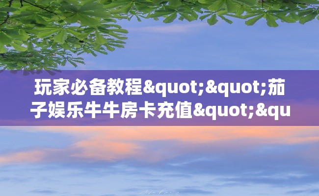 玩家必备教程""茄子娱乐牛牛房卡充值""哪里弄房卡怎么充值才优惠？？