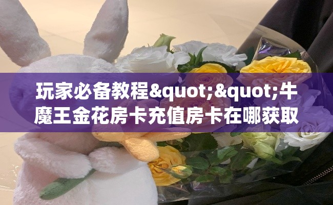 玩家必备教程""牛魔王金花房卡充值房卡在哪获取”详细房卡怎么购买教程