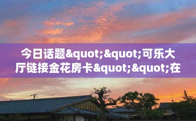 今日话题""可乐大厅链接金花房卡""在哪里获取房卡充值教程?