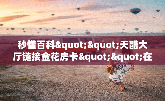 秒懂百科""天酷大厅链接金花房卡""在哪里可以拿到链接,充房卡 秒懂百科""天酷大厅链接金花房卡""在哪里可以拿到链接,充房卡