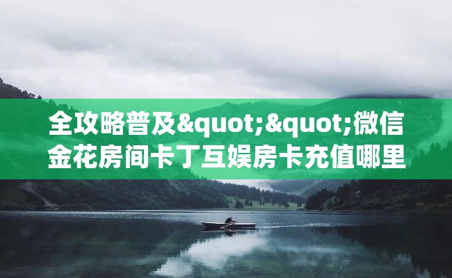 全攻略普及""微信金花房间卡丁互娱房卡充值哪里有”详细介绍房卡使用方式 全攻略普及""微信金花房间卡丁互娱房卡充值哪里有”详细介绍房卡使用方式