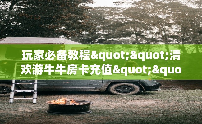 玩家必备教程""清欢游牛牛房卡充值""购买渠道"分享房卡给大家