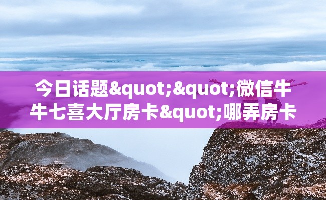 今日话题""微信牛牛七喜大厅房卡"哪弄房卡怎么充才优惠?? 今日话题""微信牛牛七喜大厅房卡"哪弄房卡怎么充才优惠??